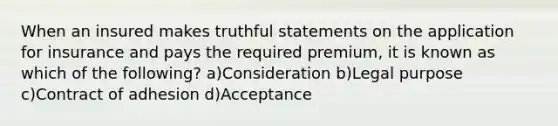 When an insured makes truthful statements on the application for insurance and pays the required premium, it is known as which of the following? a)Consideration b)Legal purpose c)Contract of adhesion d)Acceptance