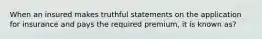 When an insured makes truthful statements on the application for insurance and pays the required premium, it is known as?