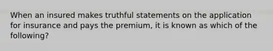 When an insured makes truthful statements on the application for insurance and pays the premium, it is known as which of the following?