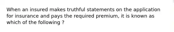 When an insured makes truthful statements on the application for insurance and pays the required premium, it is known as which of the following ?