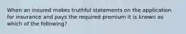 When an insured makes truthful statements on the application for insurance and pays the required premium it is known as which of the following?