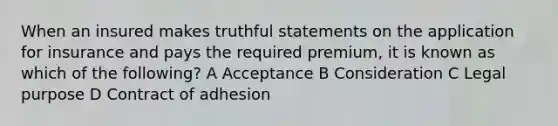 When an insured makes truthful statements on the application for insurance and pays the required premium, it is known as which of the following? A Acceptance B Consideration C Legal purpose D Contract of adhesion