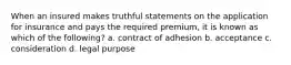 When an insured makes truthful statements on the application for insurance and pays the required premium, it is known as which of the following? a. contract of adhesion b. acceptance c. consideration d. legal purpose