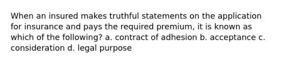 When an insured makes truthful statements on the application for insurance and pays the required premium, it is known as which of the following? a. contract of adhesion b. acceptance c. consideration d. legal purpose