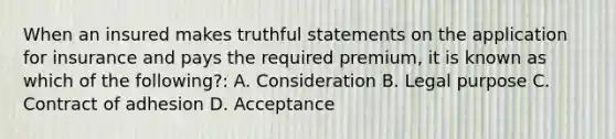 When an insured makes truthful statements on the application for insurance and pays the required premium, it is known as which of the following?: A. Consideration B. Legal purpose C. Contract of adhesion D. Acceptance