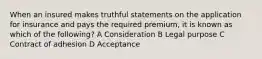 When an insured makes truthful statements on the application for insurance and pays the required premium, it is known as which of the following? A Consideration B Legal purpose C Contract of adhesion D Acceptance