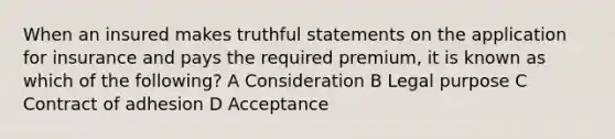 When an insured makes truthful statements on the application for insurance and pays the required premium, it is known as which of the following? A Consideration B Legal purpose C Contract of adhesion D Acceptance