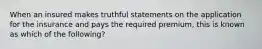 When an insured makes truthful statements on the application for the insurance and pays the required premium, this is known as which of the following?