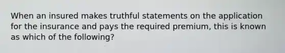 When an insured makes truthful statements on the application for the insurance and pays the required premium, this is known as which of the following?