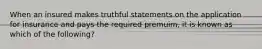 When an insured makes truthful statements on the application for insurance and pays the required premuim, it is known as which of the following?