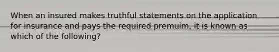 When an insured makes truthful statements on the application for insurance and pays the required premuim, it is known as which of the following?