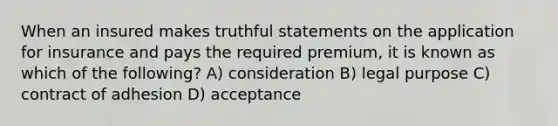 When an insured makes truthful statements on the application for insurance and pays the required premium, it is known as which of the following? A) consideration B) legal purpose C) contract of adhesion D) acceptance