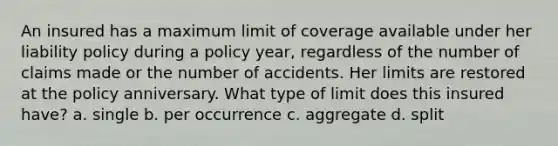 An insured has a maximum limit of coverage available under her liability policy during a policy year, regardless of the number of claims made or the number of accidents. Her limits are restored at the policy anniversary. What type of limit does this insured have? a. single b. per occurrence c. aggregate d. split