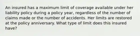 An insured has a maximum limit of coverage available under her liability policy during a policy year, regardless of the number of claims made or the number of accidents. Her limits are restored at the policy anniversary. What type of limit does this insured have?