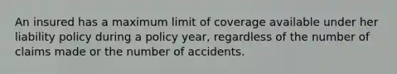 An insured has a maximum limit of coverage available under her liability policy during a policy year, regardless of the number of claims made or the number of accidents.