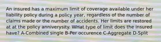 An insured has a maximum limit of coverage available under her liability policy during a policy year, regardless of the number of claims made or the number of accidents. Her limits are restored at at the policy anniverysity. WHat type of limit does the insured have? A-Combined single B-Per occurence C-Aggregate D-Split