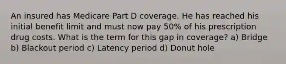 An insured has Medicare Part D coverage. He has reached his initial benefit limit and must now pay 50% of his prescription drug costs. What is the term for this gap in coverage? a) Bridge b) Blackout period c) Latency period d) Donut hole