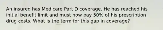 An insured has Medicare Part D coverage. He has reached his initial benefit limit and must now pay 50% of his prescription drug costs. What is the term for this gap in coverage?