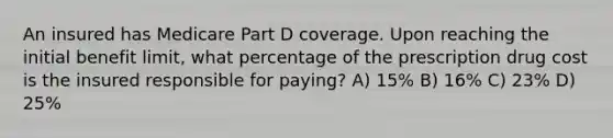 An insured has Medicare Part D coverage. Upon reaching the initial benefit limit, what percentage of the prescription drug cost is the insured responsible for paying? A) 15% B) 16% C) 23% D) 25%