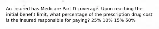 An insured has Medicare Part D coverage. Upon reaching the initial benefit limit, what percentage of the prescription drug cost is the insured responsible for paying? 25% 10% 15% 50%