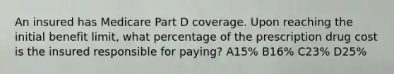 An insured has Medicare Part D coverage. Upon reaching the initial benefit limit, what percentage of the prescription drug cost is the insured responsible for paying? A15% B16% C23% D25%