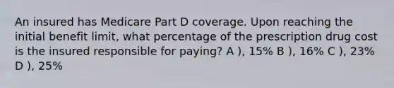 An insured has Medicare Part D coverage. Upon reaching the initial benefit limit, what percentage of the prescription drug cost is the insured responsible for paying? A ), 15% B ), 16% C ), 23% D ), 25%