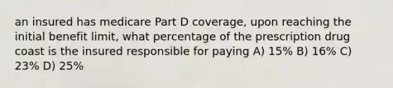 an insured has medicare Part D coverage, upon reaching the initial benefit limit, what percentage of the prescription drug coast is the insured responsible for paying A) 15% B) 16% C) 23% D) 25%