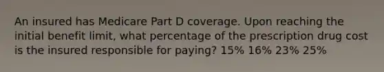 An insured has Medicare Part D coverage. Upon reaching the initial benefit limit, what percentage of the prescription drug cost is the insured responsible for paying? 15% 16% 23% 25%