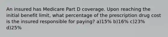 An insured has Medicare Part D coverage. Upon reaching the initial benefit limit, what percentage of the prescription drug cost is the insured responsible for paying? a)15% b)16% c)23% d)25%