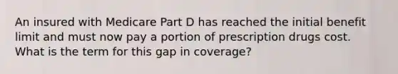 An insured with Medicare Part D has reached the initial benefit limit and must now pay a portion of prescription drugs cost. What is the term for this gap in coverage?