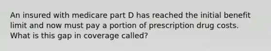 An insured with medicare part D has reached the initial benefit limit and now must pay a portion of prescription drug costs. What is this gap in coverage called?