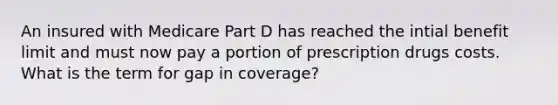 An insured with Medicare Part D has reached the intial benefit limit and must now pay a portion of prescription drugs costs. What is the term for gap in coverage?