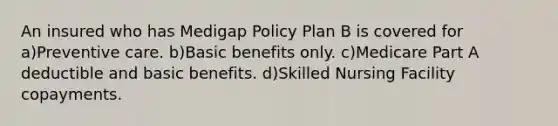 An insured who has Medigap Policy Plan B is covered for a)Preventive care. b)Basic benefits only. c)Medicare Part A deductible and basic benefits. d)Skilled Nursing Facility copayments.