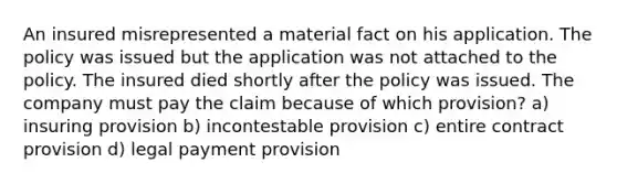 An insured misrepresented a material fact on his application. The policy was issued but the application was not attached to the policy. The insured died shortly after the policy was issued. The company must pay the claim because of which provision? a) insuring provision b) incontestable provision c) entire contract provision d) legal payment provision