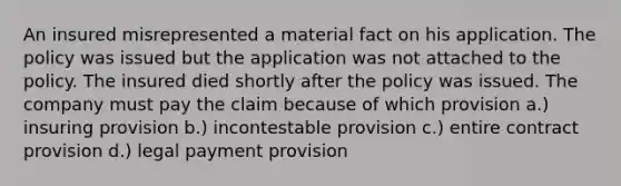 An insured misrepresented a material fact on his application. The policy was issued but the application was not attached to the policy. The insured died shortly after the policy was issued. The company must pay the claim because of which provision a.) insuring provision b.) incontestable provision c.) entire contract provision d.) legal payment provision