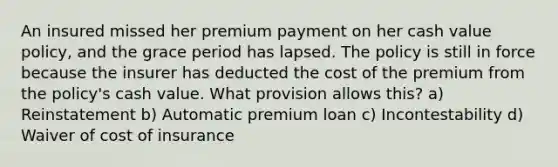 An insured missed her premium payment on her cash value policy, and the grace period has lapsed. The policy is still in force because the insurer has deducted the cost of the premium from the policy's cash value. What provision allows this? a) Reinstatement b) Automatic premium loan c) Incontestability d) Waiver of cost of insurance