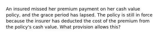 An insured missed her premium payment on her cash value policy, and the grace period has lapsed. The policy is still in force because the insurer has deducted the cost of the premium from the policy's cash value. What provision allows this?