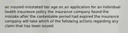 an insured misstated her age on an application for an individual health insurance policy the insurance company found the mistake after the contestable period had expired the insurance company will take which of the following actions regarding any claim that has been issued