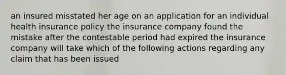 an insured misstated her age on an application for an individual health insurance policy the insurance company found the mistake after the contestable period had expired the insurance company will take which of the following actions regarding any claim that has been issued