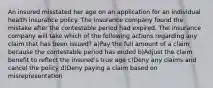 An insured misstated her age on an application for an individual health insurance policy. The insurance company found the mistake after the contestable period had expired. The insurance company will take which of the following actions regarding any claim that has been issued? a)Pay the full amount of a claim because the contestable period has ended b)Adjust the claim benefit to reflect the insured's true age c)Deny any claims and cancel the policy d)Deny paying a claim based on misrepresentation