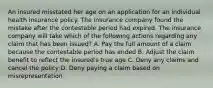 An insured misstated her age on an application for an individual health insurance policy. The insurance company found the mistake after the contestable period had expired. The insurance company will take which of the following actions regarding any claim that has been issued? A. Pay the full amount of a claim because the contestable period has ended B. Adjust the claim benefit to reflect the insured's true age C. Deny any claims and cancel the policy D. Deny paying a claim based on misrepresentation