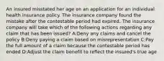 An insured misstated her age on an application for an individual health insurance policy. The insurance company found the mistake after the contestable period had expired. The insurance company will take which of the following actions regarding any claim that has been issued? A:Deny any claims and cancel the policy B:Deny paying a claim based on misrepresentation C:Pay the full amount of a claim because the contestable period has ended D:Adjust the claim benefit to reflect the insured's true age