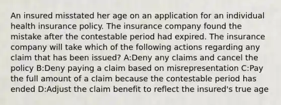 An insured misstated her age on an application for an individual health insurance policy. The insurance company found the mistake after the contestable period had expired. The insurance company will take which of the following actions regarding any claim that has been issued? A:Deny any claims and cancel the policy B:Deny paying a claim based on misrepresentation C:Pay the full amount of a claim because the contestable period has ended D:Adjust the claim benefit to reflect the insured's true age