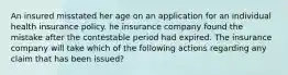 An insured misstated her age on an application for an individual health insurance policy. he insurance company found the mistake after the contestable period had expired. The insurance company will take which of the following actions regarding any claim that has been issued?