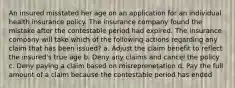 An insured misstated her age on an application for an individual health insurance policy. The insurance company found the mistake after the contestable period had expired. The insurance company will take which of the following actions regarding any claim that has been issued? a. Adjust the claim benefit to reflect the insured's true age b. Deny any claims and cancel the policy c. Deny paying a claim based on misreprenetation d. Pay the full amount of a claim because the contestable period has ended