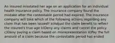 An insured misstated her age on an application for an individual health insurance policy. The insurance company found the mistake after the contestable period had expired. The insurance company will take which of the following actions regarding any claim that has been issued? a)Adjust the claim benefit to reflect the insured's true age b)Deny any claims and cancel the policy c)Deny paying a claim based on misrepresentation d)Pay the full amount of a claim because the contestable period has ended