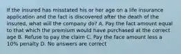 If the insured has misstated his or her age on a life insurance application and the fact is discovered after the death of the insured, what will the company do? A. Pay the fact amount equal to that which the premium would have purchased at the correct age B. Refuse to pay the claim C. Pay the face amount less a 10% penalty D. No answers are correct