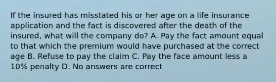 If the insured has misstated his or her age on a life insurance application and the fact is discovered after the death of the insured, what will the company do? A. Pay the fact amount equal to that which the premium would have purchased at the correct age B. Refuse to pay the claim C. Pay the face amount less a 10% penalty D. No answers are correct