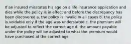 If an insured misstates his age on a life insurance application and dies while the policy is in effect and before the discrepancy has been discovered a. the policy is invalid in all cases b. the policy is voidable only if the age was understated c. the premium will be adjusted to reflect the correct age d. the amount payable under the policy will be adjusted to what the premium would have purchased at the correct age