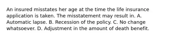 An insured misstates her age at the time the life insurance application is taken. The misstatement may result in. A. Automatic lapse. B. Recession of the policy. C. No change whatsoever. D. Adjustment in the amount of death benefit.